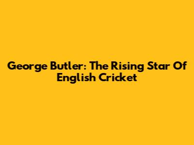 George Butler: The Rising Star Of English Cricket